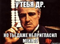 У тебя ДР. Но ты даже не пригласил меня :D