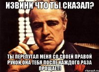 извини что ты сказал? ты перепутал меня со своей правой рукой,она тебя после каждого раза прощает!