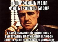 Ты просишь меня фильтровать базар А сама пытаешься подколоть и выступаешь против меня в любом споре,и даже не взяла мне домашку