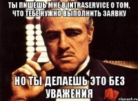 Ты пишешь мне в Intraservice о том, что тебе нужно выполнить заявку но ты делаешь это без уважения