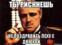 Ты рискнешь Не поздравить Леху с днюхой