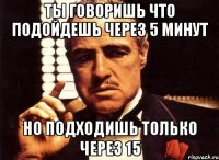 Ты говоришь что подойдешь через 5 минут но подходишь только через 15