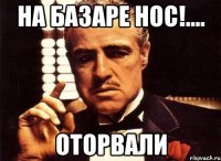 на базаре нос!.... оторвали