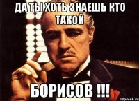 да ты хоть знаешь кто такой Борисов !!!