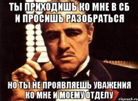 ты приходишь ко мне в сб и просишь разобраться но ты не проявляешь уважения ко мне и моему отделу