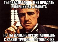 Ты предлагаешь мне продать 5 порций за 4 маната Но ты даже не представляешь с каким трудом я готовлю их