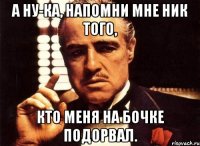 А ну-ка, напомни мне ник того, кто меня на бочке подорвал.