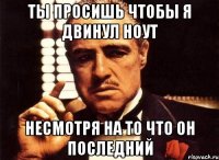 Ты просишь чтобы я двинул ноут несмотря на то что он последний