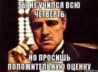 ТЫ НЕ УЧИЛСЯ ВСЮ ЧЕТВЕРТЬ НО ПРОСИШЬ ПОЛОЖИТЕЛЬНУЮ ОЦЕНКУ