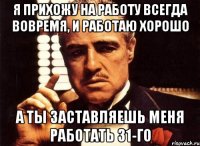 Я прихожу на работу всегда вовремя, и работаю хорошо А ты заставляешь меня работать 31-го