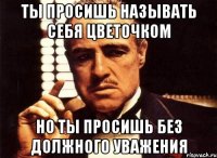 ты просишь называть себя цветочком но ты просишь без должного уважения