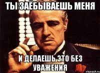 ты заёбываешь меня и делаешь это без уважения