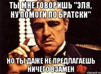 Ты мне говоришь "Эля, ну помоги по братски" Но ты даже не предлагаешь ничего взамен