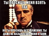 Ты просишь меня взять так Но ты просишь без уважения, ты даже не называешь меня отцом