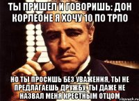 ТЫ ПРИШЕЛ И ГОВОРИШЬ: ДОН КОРЛЕОНЕ Я ХОЧУ 10 ПО ТРПО НО ТЫ ПРОСИШЬ БЕЗ УВАЖЕНИЯ, ТЫ НЕ ПРЕДЛАГАЕШЬ ДРУЖБУ, ТЫ ДАЖЕ НЕ НАЗВАЛ МЕНЯ КРЕСТНЫМ ОТЦОМ