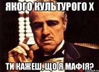 Якого культурого Х Ти кажеш, що я мафія?