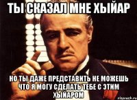 Ты сказал мне хыйар Но ты даже представить не можешь что я могу сделать тебе с этим хыйаром