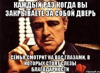 Каждый раз когда вы закрываете за собой дверь Семья смотрит на вас глазами, в которых стоят слезы благодарности