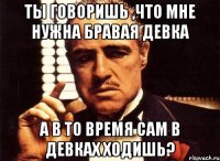 Ты говоришь ,что мне нужна бравая девка А в то время сам в девках ходишь?