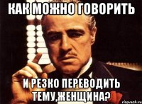 Как можно говорить И резко переводить тему,женщина?