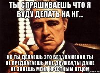 ты спрашиваешь что я буду делать на НГ... но ты делаешь это без уважения,ты не предлагаешь мне дружбу,ты даже не зовешь меня крестным отцом