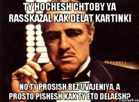 Ty hochesh chtoby ya rasskazal kak delat kartinki No ty prosish bez uvajeniya, a prosto pishesh kak ty eto delaesh?