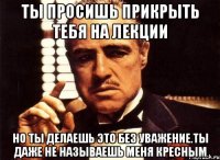 ты просишь прикрыть тебя на лекции но ты делаешь это без уважение.ты даже не называешь меня кресным