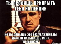 ты просишь прикрыть тебя на лекции но ты делаешь это без уважение.ты даже не называешь меня "крестным"