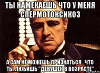 Ты намекаешь что у меня спермотоксикоз а сам не можешь признаться , что ты любишь "девушек в возрасте"