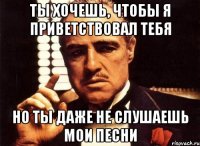 Ты хочешь, чтобы я приветствовал тебя Но ты даже не слушаешь мои песни