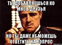 ты добавляешься ко мне в друзья но ты даже не можешь ответить на вопрос