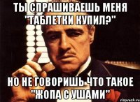 Ты спрашиваешь меня "Таблетки купил?" Но не говоришь что такое "жопа с ушами"