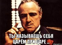  Ты называешь себя царём при царе ...