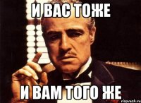 И ВАС ТОЖЕ И ВАМ ТОГО ЖЕ