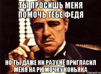 Ты просишь меня помочь тебе Федя Но ты даже ни разу не пригласил меня на рюмочку коньяка