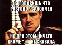 Ты говоришь что разговор закончен Но при этом ничего кроме "....." не сказала