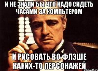 И не знали бы что надо сидеть часами за компьтером и рисовать во флэше каких-то персонажей