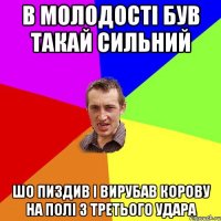 в молодості був такай сильний шо пиздив і вирубав корову на полі з третього удара