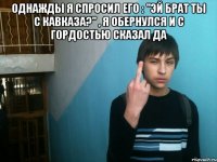 Однажды я спросил его : "Эй брат ты с Кавказа?" , я обернулся и с гордостью сказал ДА 