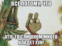все потому, что кто-то слишком много кладет хуй!