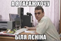 А я гараж хочу біля лєніна