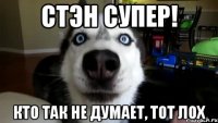 Стэн супер! Кто так не думает, тот лох