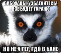 Бабоханы, узбагойтесь! Взё будет гаражо Но не у тег, гдо в бане