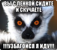 Вы с ленкой сидите и скучаете !!!Узбагойся я иду!!!