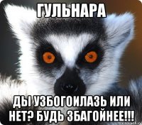 Гульнара ды узбогоилазь или нет? будь збагойнее!!!