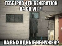 тебе ipad 4th generation 64 gb wi-fi на выходные не нужен?