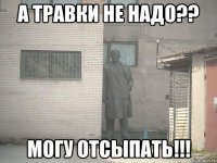 а травки не надо?? могу отсыпать!!!