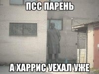 Псс парень А Харрис уехал уже