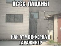 Пссс, пацаны Как атмосферка в гаражике?