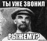 Ты уже звонил РЫЖЕМУ?